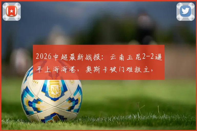 2026中超最新战报：云南玉昆2-2逼平上海海港，奥斯卡破门难救主，岳鑫建功引关注