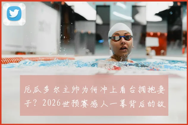 厄瓜多尔主帅为何冲上看台拥抱妻子?2026世预赛感人一幕背后的故事与家庭支持