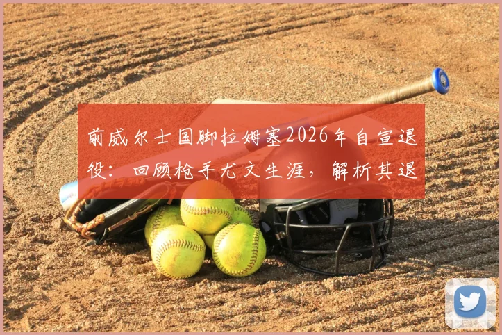 前威尔士国脚拉姆塞2026年自宣退役：回顾枪手尤文生涯，解析其退役原因与未来规划