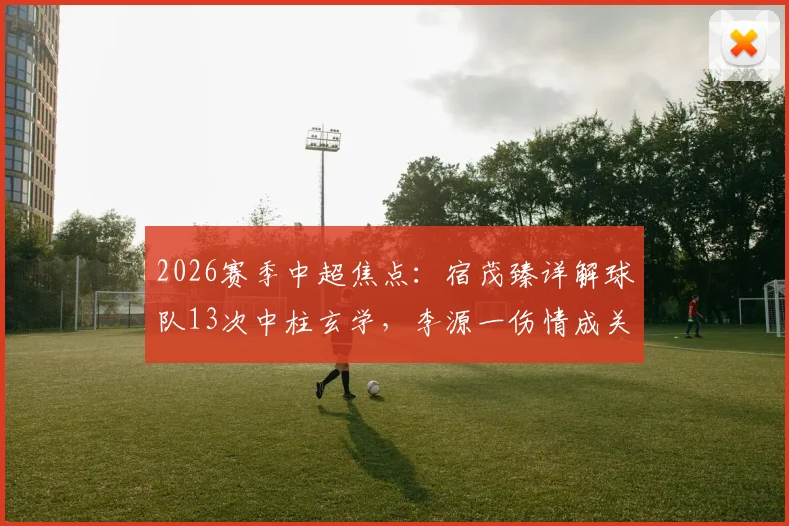 2026赛季中超焦点：宿茂臻详解球队13次中柱玄学，李源一伤情成关键隐忧，数据揭示运气背后