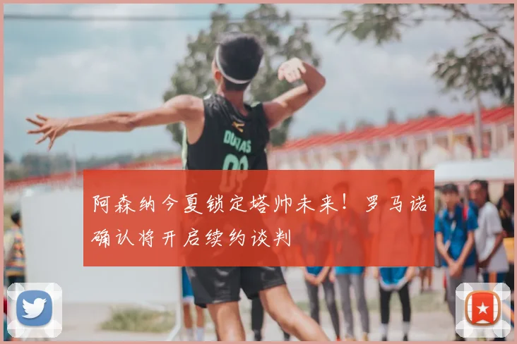 阿森纳今夏锁定塔帅未来！罗马诺确认将开启续约谈判