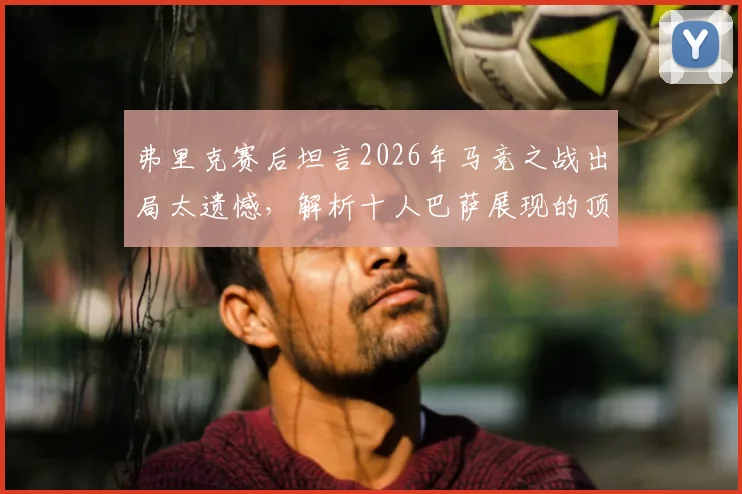 弗里克赛后坦言2026年马竞之战出局太遗憾,解析十人巴萨展现的顶级战术与韧性
