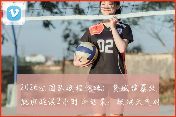 2026法国队返程惊魂：费城雷暴致航班延误2小时全记录，极端天气对职业球队出行影响深度分析