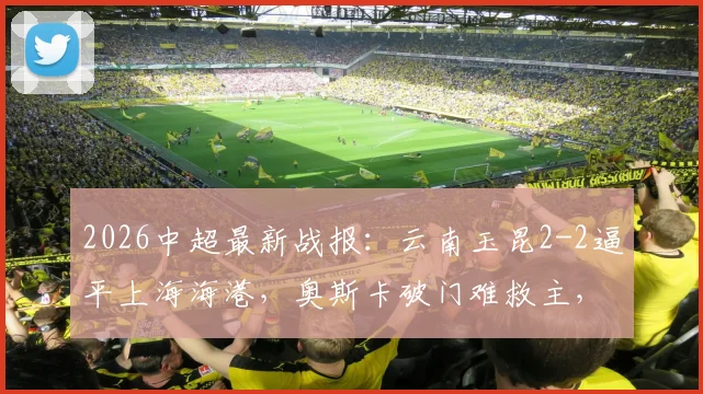 2026中超最新战报：云南玉昆2-2逼平上海海港，奥斯卡破门难救主，岳鑫建功引关注