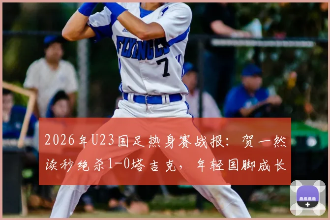 2026年U23国足热身赛战报：贺一然读秒绝杀1-0塔吉克，年轻国脚成长关键一役