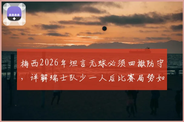 梅西2026年坦言无球必须回撤防守，详解瑞士队少一人后比赛局势如何被彻底扭转