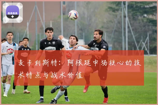 麦卡利斯特:阿根廷中场核心的技术特点与战术价值