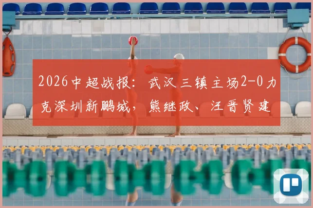 2026中超战报：武汉三镇主场2-0力克深圳新鹏城，熊继政、汪晋贤建功，客队染红少打一人