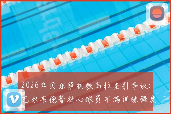 2026年贝尔萨执教乌拉圭引争议:巴尔韦德等核心球员不满训练强度,并提出战术改进建议