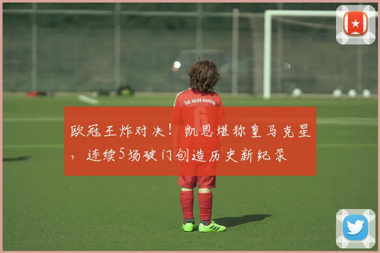 欧冠王炸对决!凯恩堪称皇马克星,连续5场破门创造历史新纪录