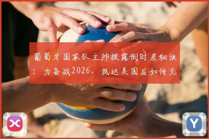 葡萄牙国家队主帅披露倒时差秘诀:为备战2026,抵达美国后如何无缝衔接第二阶段高强度训练