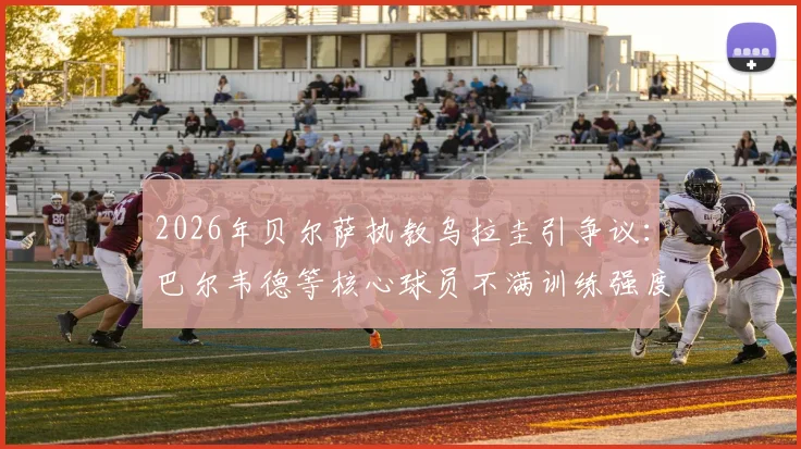 2026年贝尔萨执教乌拉圭引争议：巴尔韦德等核心球员不满训练强度，并提出战术改进建议