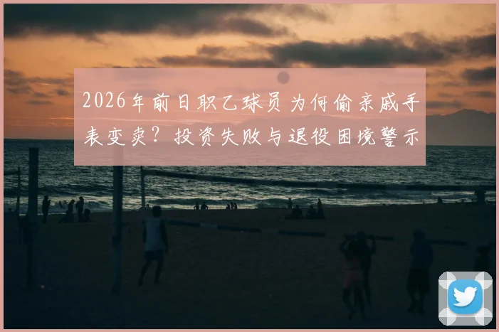 2026年前日职乙球员为何偷亲戚手表变卖？投资失败与退役困境警示