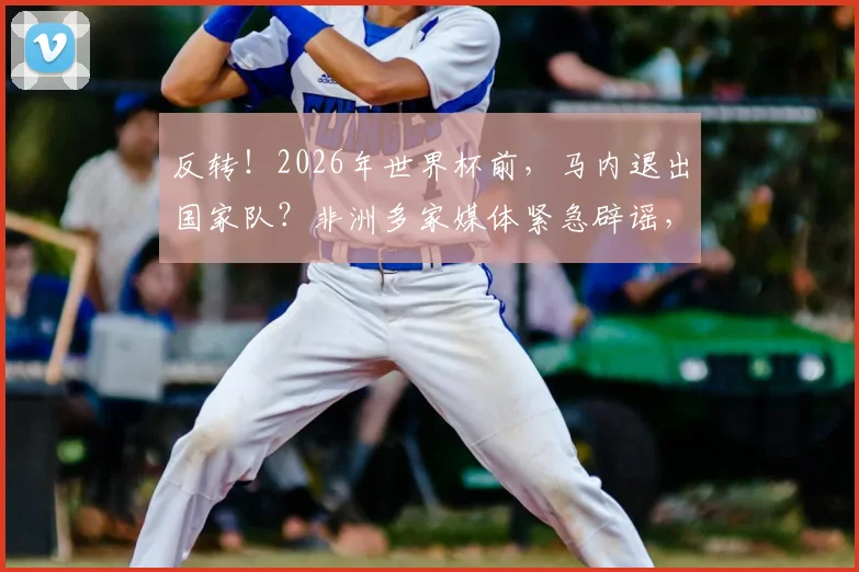 反转！2026年世界杯前，马内退出国家队？非洲多家媒体紧急辟谣，真相在此