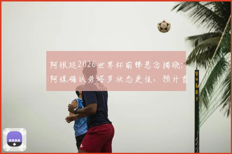 阿根廷2026世界杯前锋悬念揭晓：阿媒确认劳塔罗状态更佳，预计首战将力压阿尔瓦雷斯首发