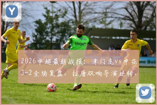 2026中超最新战报：津门虎vs申花3-2全场复盘，拉唐双响导演逆转，附比赛进球集锦与录像回看链接