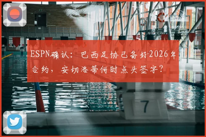ESPN确认：巴西足协已备好2026年合约，安切洛蒂何时点头签字？