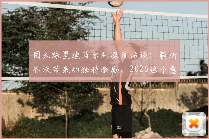 国米球星迪马尔科深度访谈：解析齐沃带来的独特激励，2026这个意甲冠军为何如此特别