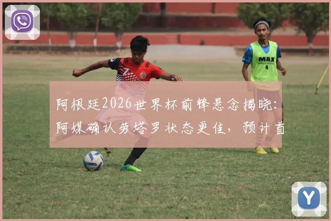 阿根廷2026世界杯前锋悬念揭晓：阿媒确认劳塔罗状态更佳，预计首战将力压阿尔瓦雷斯首发