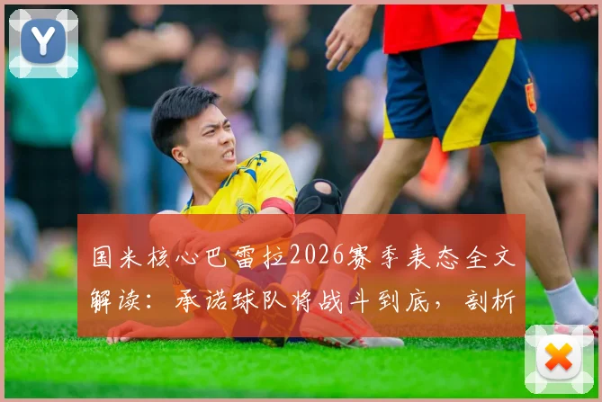 国米核心巴雷拉2026赛季表态全文解读:承诺球队将战斗到底,剖析赛季剩余目标与关键战