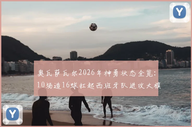 奥瓦萨瓦尔2026年神勇状态全览:10场造16球扛起西班牙队进攻大旗,效率数据深度解读