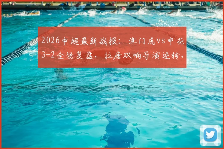 2026中超最新战报:津门虎vs申花3-2全场复盘,拉唐双响导演逆转,附比赛进球集锦与录像回看链接