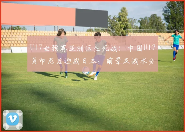 U17世预赛亚洲区生死战:中国U17负印尼后迎战日本,前景及战术分析2026