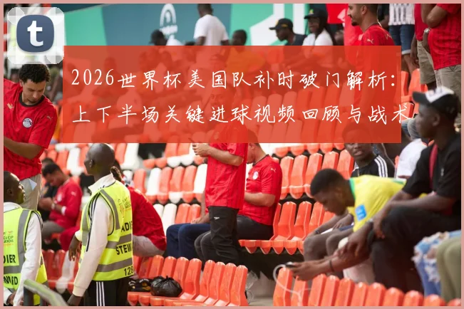 2026世界杯美国队补时破门解析:上下半场关键进球视频回顾与战术影响分析