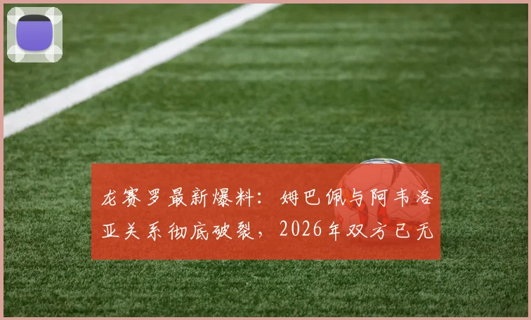 龙赛罗最新爆料：姆巴佩与阿韦洛亚关系彻底破裂，2026年双方已无法挽回，皇马内部冲突升级
