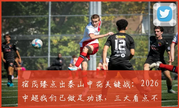 宿茂臻点出泰山申花关键战:2026中超我们已做足功课,三大看点不容错过
