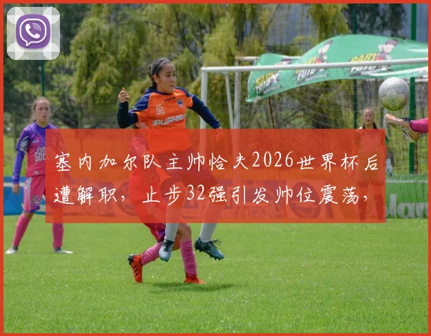 塞内加尔队主帅恰夫2026世界杯后遭解职,止步32强引发帅位震荡,未来路在何方?