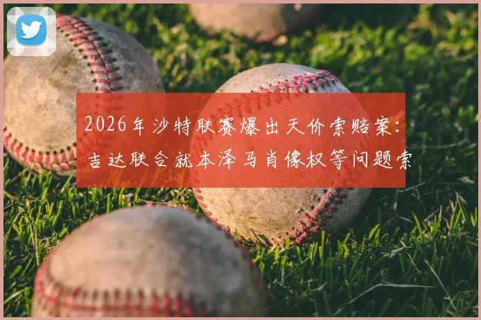 2026年沙特联赛爆出天价索赔案：吉达联合就本泽马肖像权等问题索赔超5亿里亚尔细节曝光