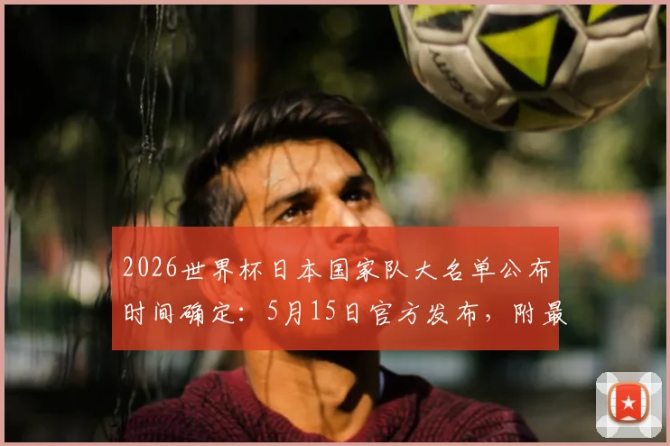 2026世界杯日本国家队大名单公布时间确定：5月15日官方发布，附最新球员阵容预测及看点解析