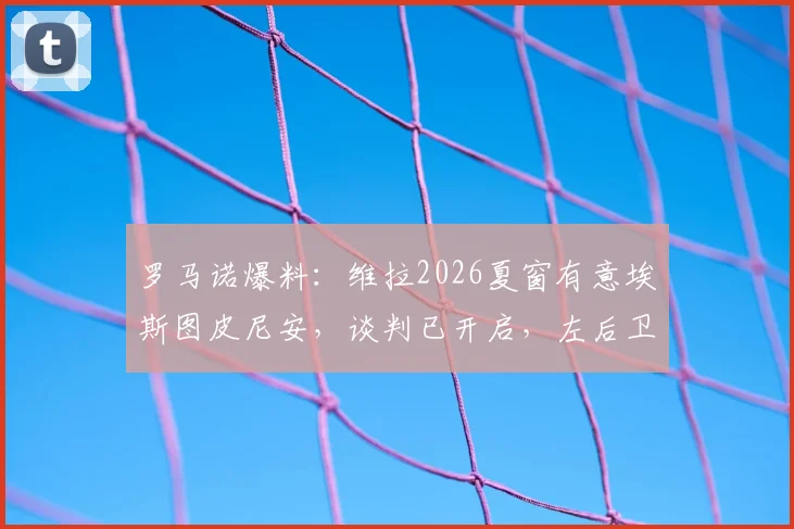 罗马诺爆料：维拉2026夏窗有意埃斯图皮尼安，谈判已开启，左后卫位置或有重磅引援