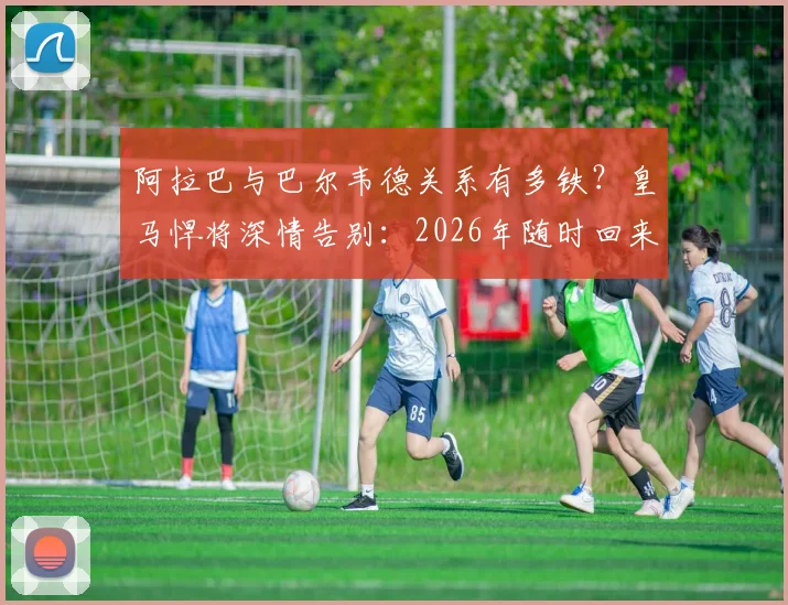 阿拉巴与巴尔韦德关系有多铁？皇马悍将深情告别：2026年随时回来喝马黛茶
