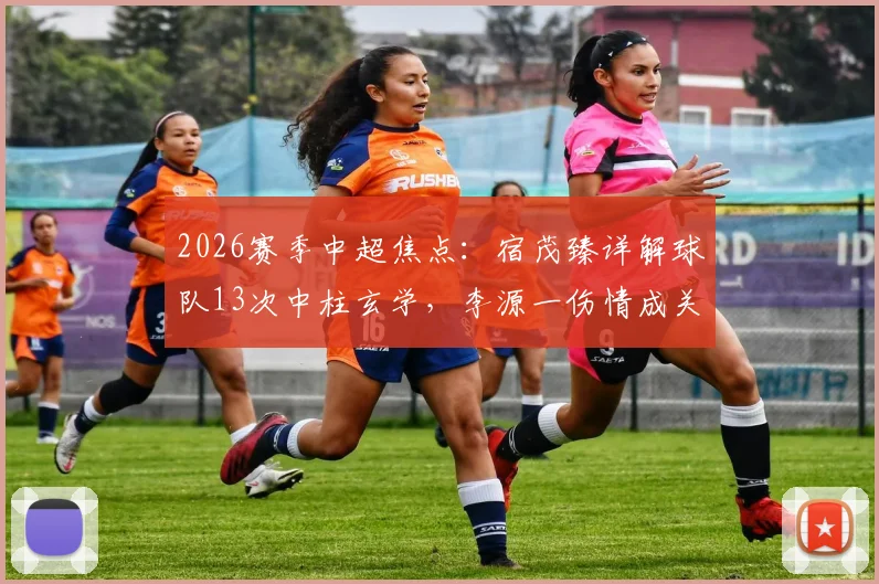 2026赛季中超焦点：宿茂臻详解球队13次中柱玄学，李源一伤情成关键隐忧，数据揭示运气背后