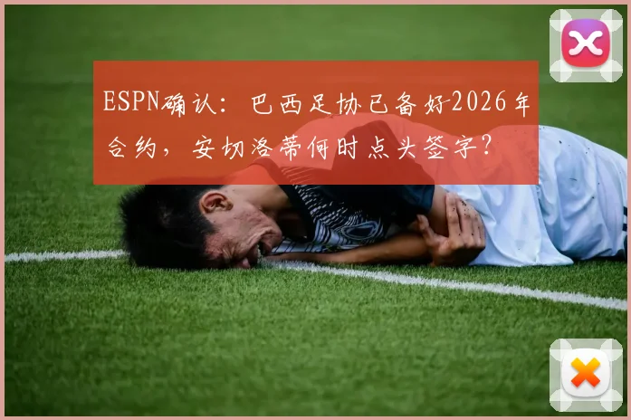 ESPN确认:巴西足协已备好2026年合约,安切洛蒂何时点头签字?