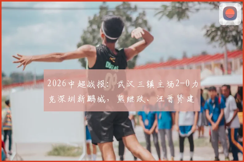 2026中超战报：武汉三镇主场2-0力克深圳新鹏城，熊继政、汪晋贤建功，客队染红少打一人