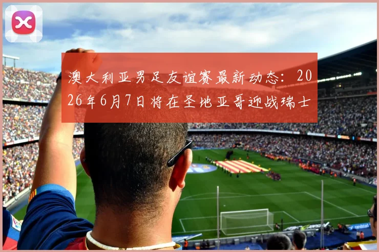 澳大利亚男足友谊赛最新动态：2026年6月7日将在圣地亚哥迎战瑞士队