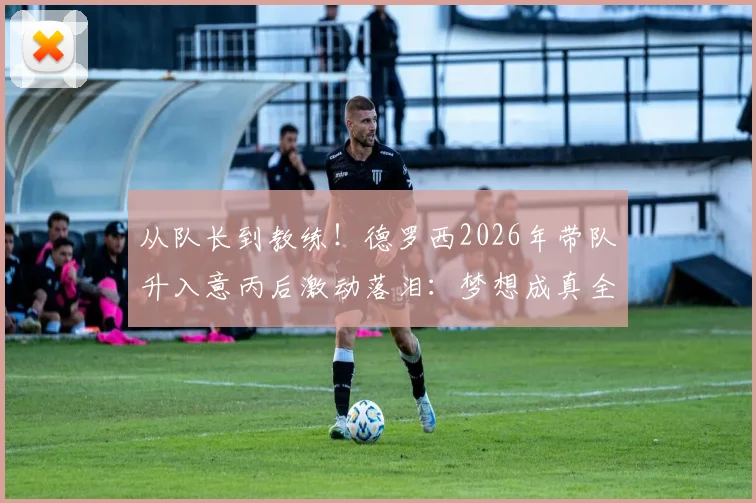 从队长到教练!德罗西2026年带队升入意丙后激动落泪:梦想成真全纪录,看他如何为球队拼搏
