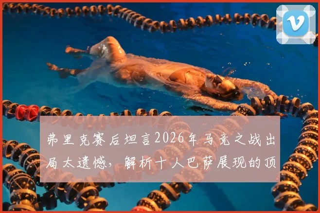 弗里克赛后坦言2026年马竞之战出局太遗憾,解析十人巴萨展现的顶级战术与韧性