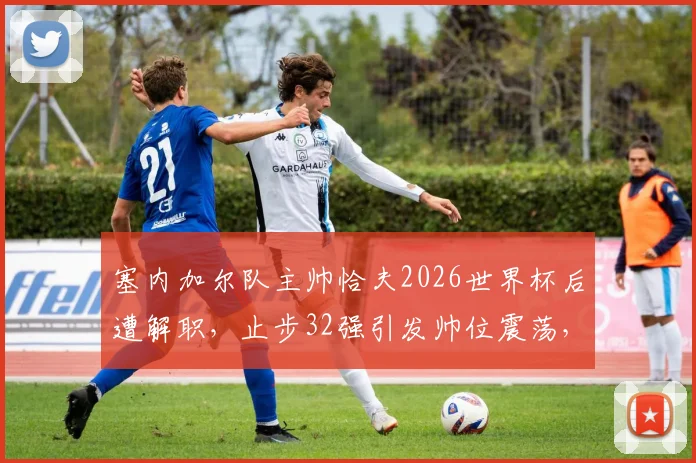 塞内加尔队主帅恰夫2026世界杯后遭解职,止步32强引发帅位震荡,未来路在何方?
