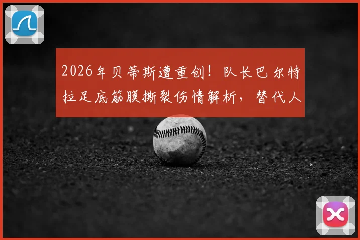 2026年贝蒂斯遭重创!队长巴尔特拉足底筋膜撕裂伤情解析,替代人选及复出时间预测
