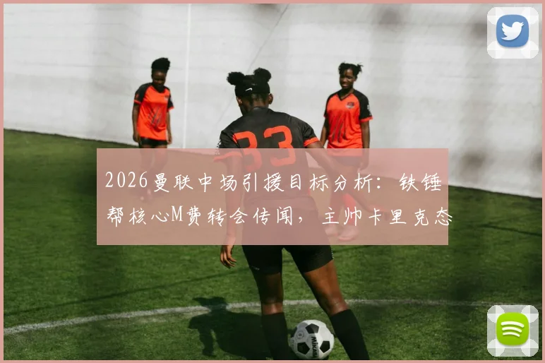 2026曼联中场引援目标分析:铁锤帮核心M费转会传闻,主帅卡里克态度成关键