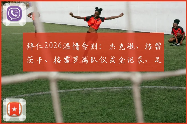 拜仁2026温情告别:杰克逊、格雷茨卡、格雷罗离队仪式全记录,足球俱乐部如何送别功勋球员