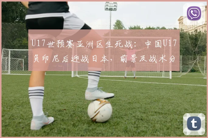 U17世预赛亚洲区生死战：中国U17负印尼后迎战日本，前景及战术分析2026