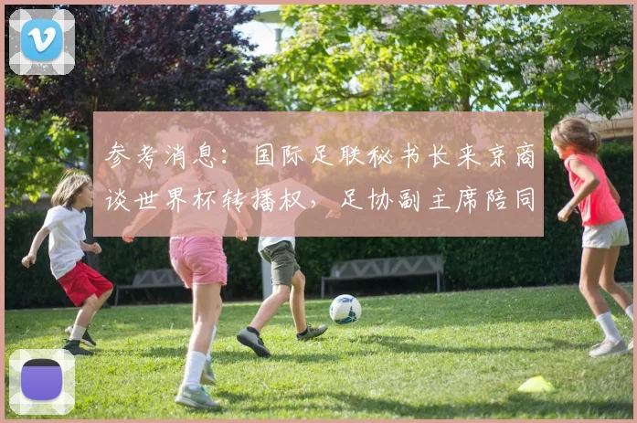 参考消息：国际足联秘书长来京商谈世界杯转播权，足协副主席陪同