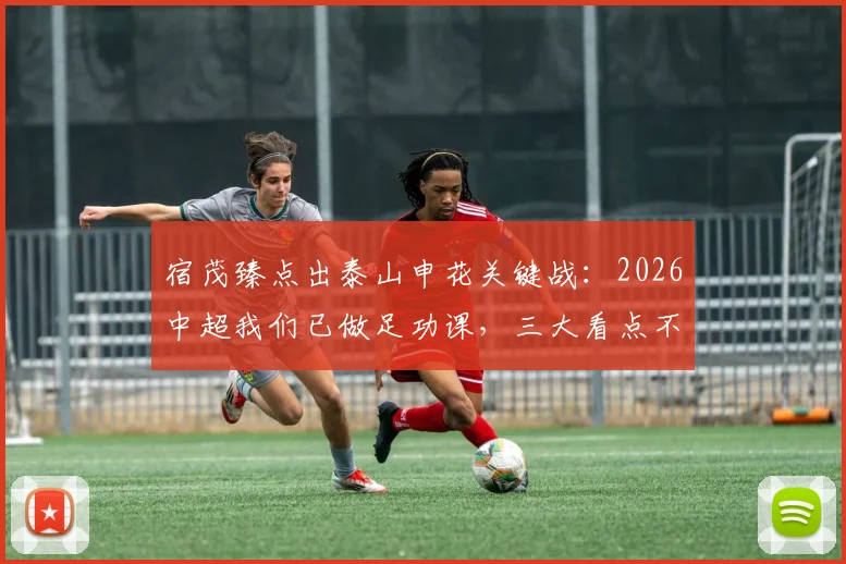 宿茂臻点出泰山申花关键战：2026中超我们已做足功课，三大看点不容错过