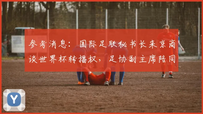 参考消息:国际足联秘书长来京商谈世界杯转播权,足协副主席陪同