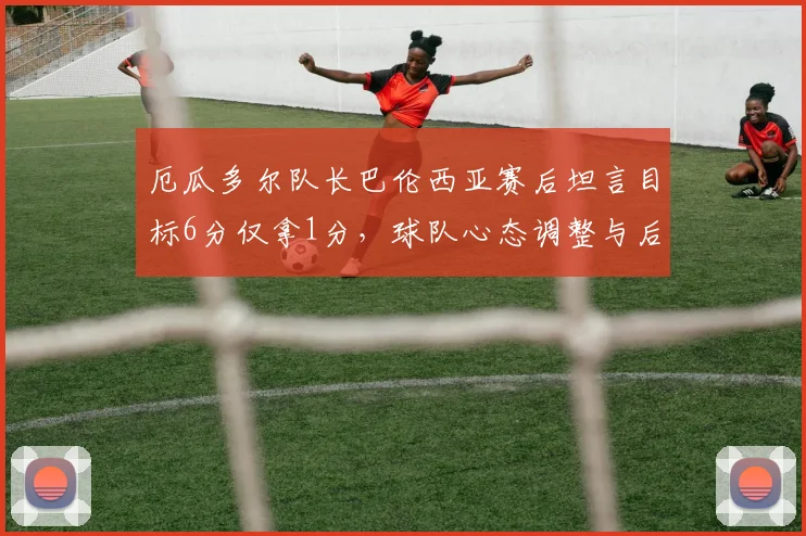 厄瓜多尔队长巴伦西亚赛后坦言目标6分仅拿1分,球队心态调整与后续世界杯预选赛策略解析